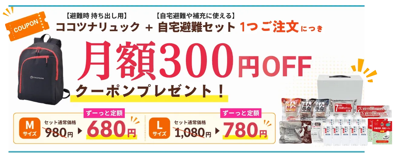 【避難時 持ち出し用】ココツナリュック＋【自宅避難や補充に使える】自宅避難セット 1つご注文につき月額300円OFFクーポンプレゼント｜Mサイズ セット通常価格980円→ずーっと定額680円／Lサイズ セット通常価格1,080円→ずーっと定額780円。お申し込みはこちら