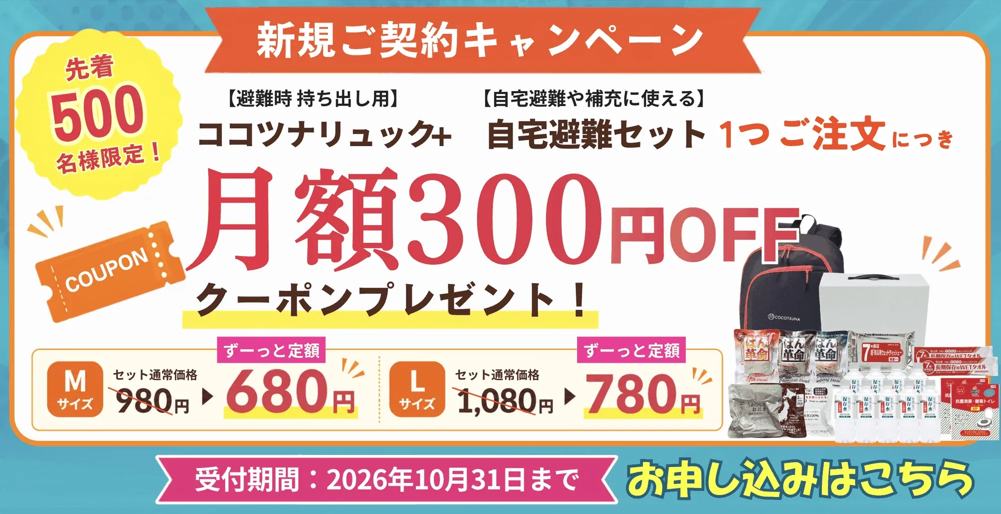 新規ご契約キャンペーン｜先着500名様限定 ココツナリュック＋自宅避難セット1つご注文につき月額300円OFFクーポンプレゼント（Mサイズ セット通常価格980円→ずーっと定額680円／Lサイズ 1,080円→780円・受付期間：2026年10月31日まで）お申し込みはこちら